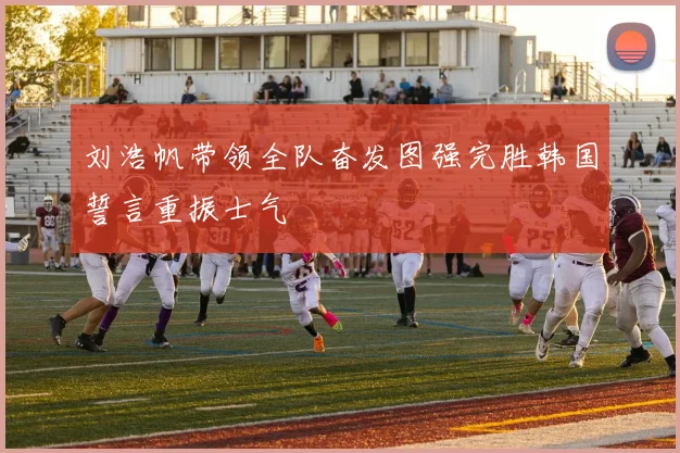 刘浩帆带领全队奋发图强完胜韩国誓言重振士气