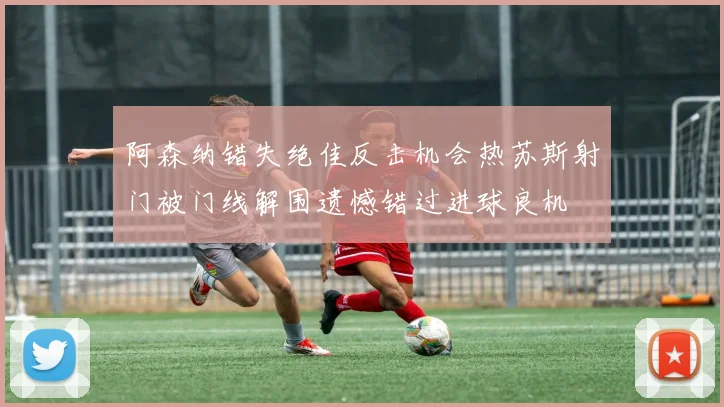 阿森纳错失绝佳反击机会热苏斯射门被门线解围遗憾错过进球良机