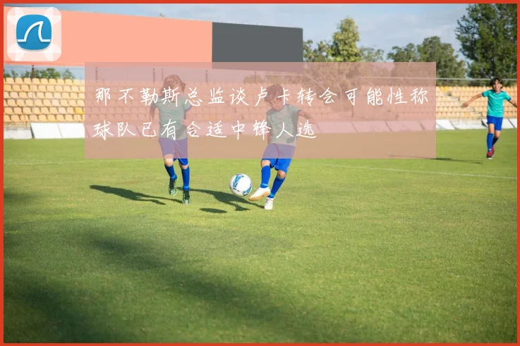 那不勒斯总监谈卢卡转会可能性称球队已有合适中锋人选