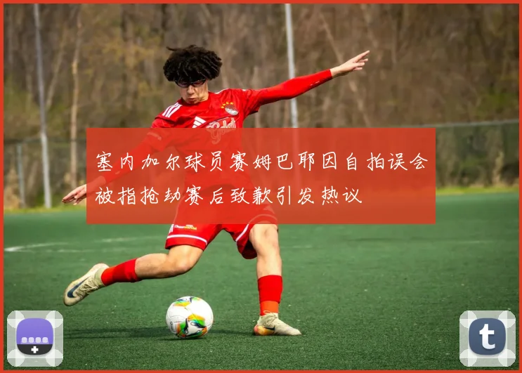 塞内加尔球员赛姆巴耶因自拍误会被指抢劫赛后致歉引发热议