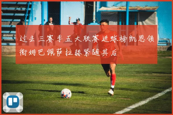 过去三赛季五大联赛进球榜凯恩领衔姆巴佩萨拉赫紧随其后