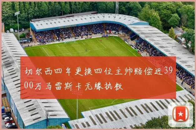 切尔西四年更换四位主帅赔偿近3900万马雷斯卡无缘执教
