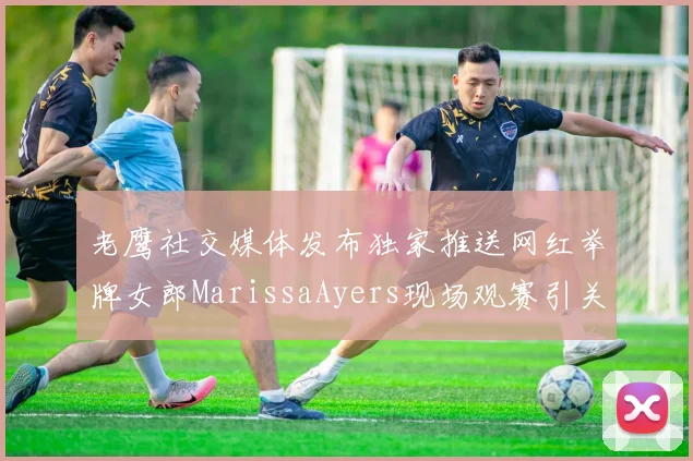 老鹰社交媒体发布独家推送网红举牌女郎MarissaAyers现场观赛引关注