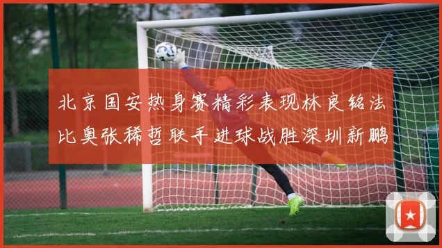 北京国安热身赛精彩表现林良铭法比奥张稀哲联手进球战胜深圳新鹏城