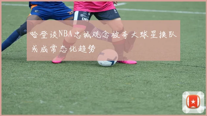 哈登谈NBA忠诚观念被夸大球星换队或成常态化趋势