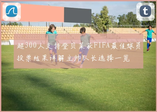 超300人支持登贝莱获FIFA最佳球员投票结果详解主帅队长选择一览
