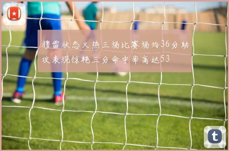 穆雷状态火热三场比赛场均36分助攻表现惊艳三分命中率高达53