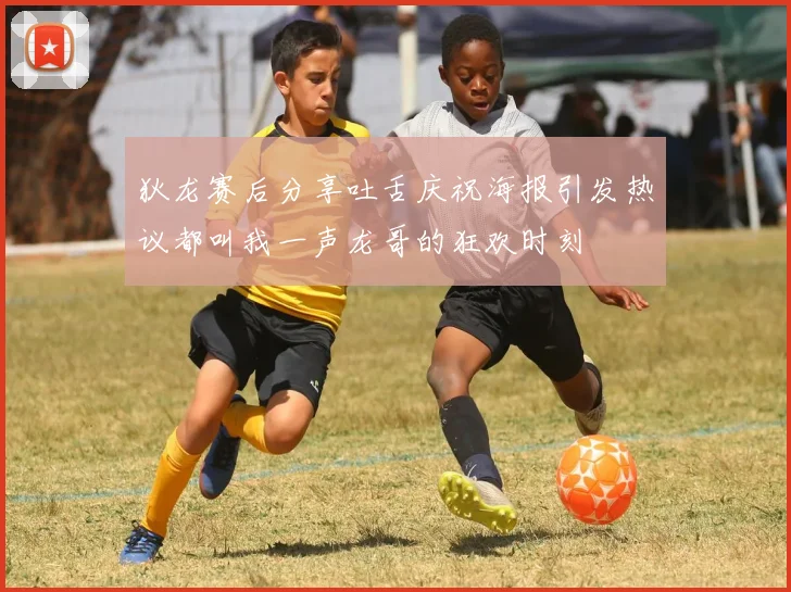 狄龙赛后分享吐舌庆祝海报引发热议都叫我一声龙哥的狂欢时刻