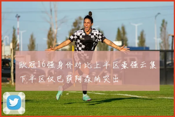 欧冠16强身价对比上半区豪强云集下半区仅巴萨阿森纳突出