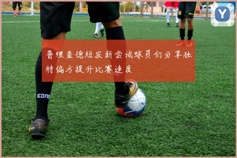 普理查德短发新尝试球员们分享独特偏方提升比赛速度