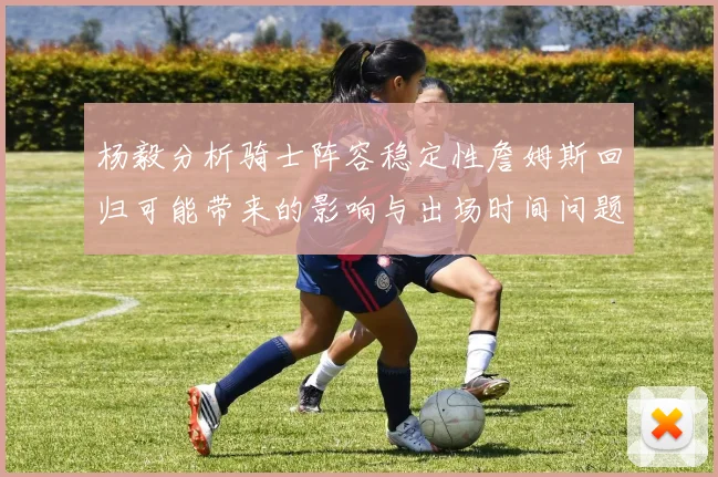 杨毅分析骑士阵容稳定性詹姆斯回归可能带来的影响与出场时间问题