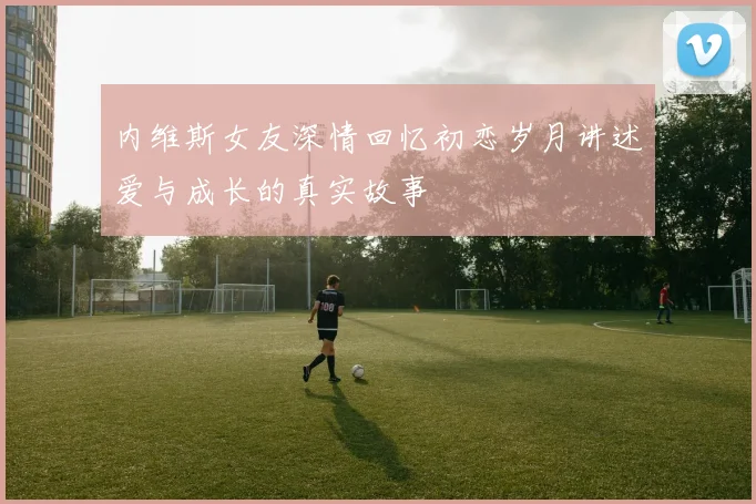 内维斯女友深情回忆初恋岁月讲述爱与成长的真实故事