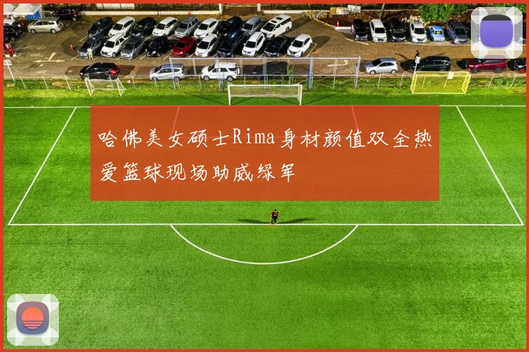 哈佛美女硕士Rima身材颜值双全热爱篮球现场助威绿军
