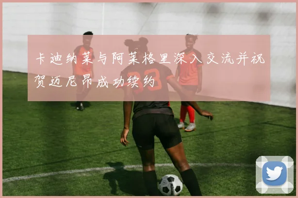卡迪纳莱与阿莱格里深入交流并祝贺迈尼昂成功续约