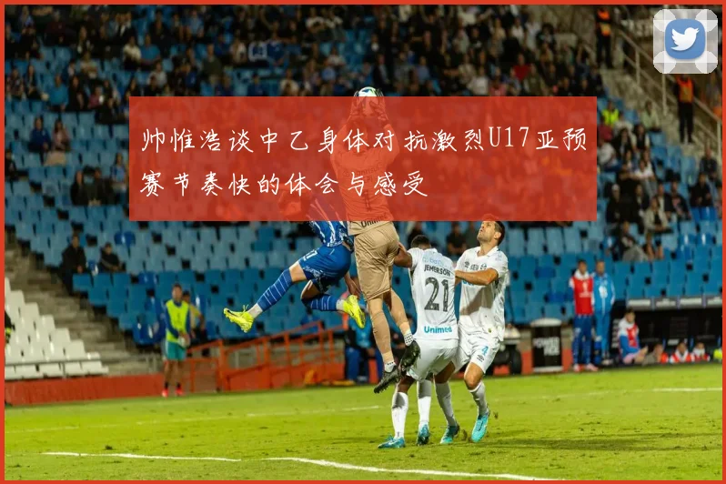 帅惟浩谈中乙身体对抗激烈U17亚预赛节奏快的体会与感受