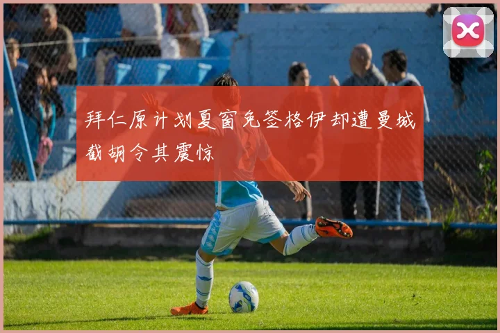 拜仁原计划夏窗免签格伊却遭曼城截胡令其震惊
