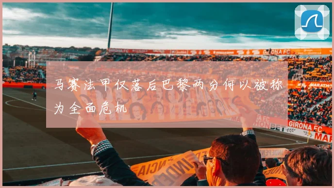 马赛法甲仅落后巴黎两分何以被称为全面危机