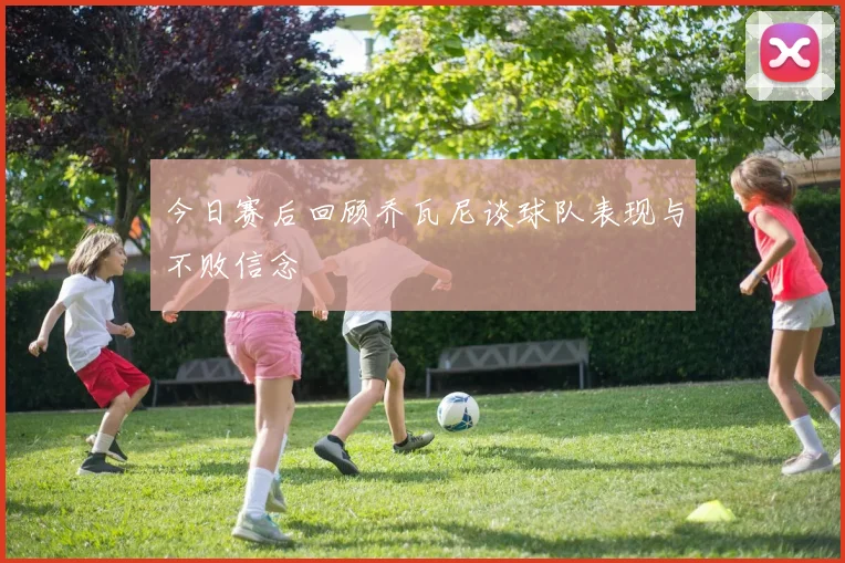 今日赛后回顾乔瓦尼谈球队表现与不败信念