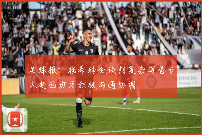 足球报：杨希转会谈判复杂海港专人赴西班牙积极沟通协调