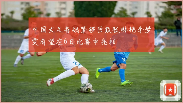中国女足备战紧锣密鼓张琳艳李梦雯有望在6日比赛中亮相