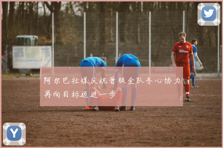 阿尔巴社媒庆祝晋级全队齐心协力再向目标迈进一步