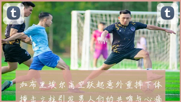 加布里埃尔高空跃起意外重摔下体撞击立柱引发男人们的共鸣与心痛