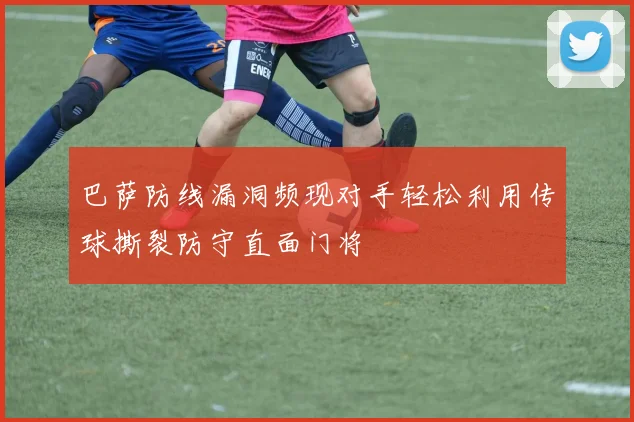 巴萨防线漏洞频现对手轻松利用传球撕裂防守直面门将