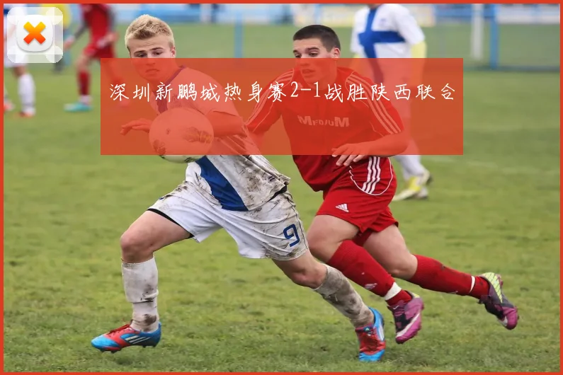深圳新鹏城热身赛2-1战胜陕西联合