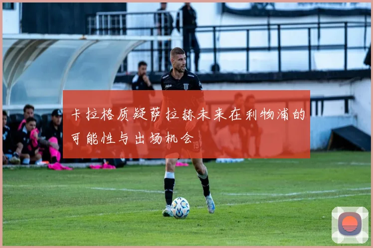 卡拉格质疑萨拉赫未来在利物浦的可能性与出场机会