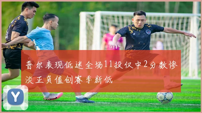 普尔表现低迷全场11投仅中2分数惨淡正负值创赛季新低