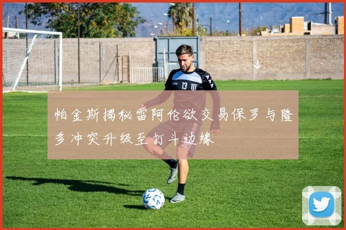 帕金斯揭秘雷阿伦欲交易保罗与隆多冲突升级至打斗边缘
