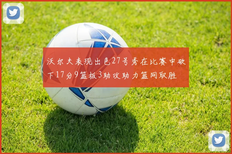 沃尔夫表现出色27号秀在比赛中砍下17分9篮板3助攻助力篮网取胜