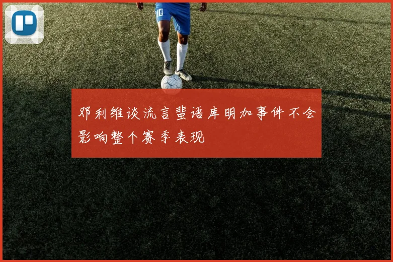 邓利维谈流言蜚语库明加事件不会影响整个赛季表现