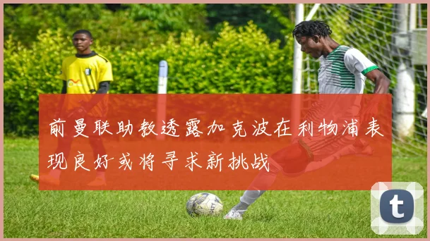 前曼联助教透露加克波在利物浦表现良好或将寻求新挑战