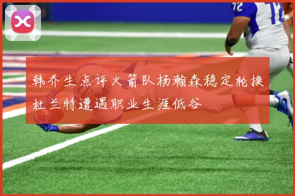 韩乔生点评火箭队杨瀚森稳定轮换杜兰特遭遇职业生涯低谷