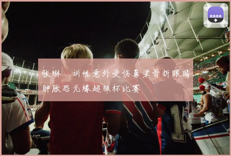 张琳芃训练意外受伤鼻梁骨折眼睛肿胀恐无缘超级杯比赛