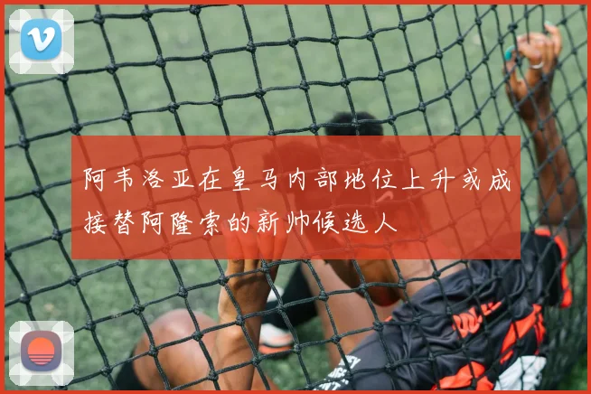 阿韦洛亚在皇马内部地位上升或成接替阿隆索的新帅候选人
